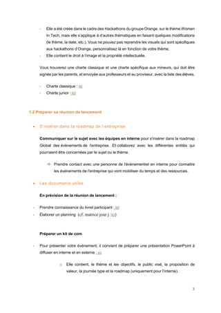 3
- Elle a été créée dans le cadre des Hackathons du groupe Orange, sur le thème Women
In Tech, mais elle s’applique à d’autres thématiques en faisant quelques modifications
(le thème, la date, etc.). Vous ne pouvez pas reprendre les visuels qui sont spécifiques
aux hackathons d’Orange, personnalisez là en fonction de votre thème.
- Elle contient le droit à l’image et la propriété intellectuelle.
Vous trouverez une charte classique et une charte spécifique aux mineurs, qui doit être
signée par les parents, et envoyée aux professeurs et au proviseur, avec la liste des élèves.
- Charte classique : ici
- Charte junior : ici
1.2 Préparer sa réunion de lancement
 S’insérer dans la roadmap de l’entreprise
Communiquer sur le sujet avec les équipes en interne pour s'insérer dans la roadmap
Global des événements de l'entreprise. Et collaborez avec les différentes entités qui
pourraient être concernées par le sujet ou le thème.
 Prendre contact avec une personne de l'événementiel en interne pour connaitre
les événements de l'entreprise qui vont mobiliser du temps et des ressources.
 Les documents utiles
En prévision de la réunion de lancement :
- Prendre connaissance du livret participant : ici
- Élaborer un planning (cf. matrice jour j :ici)
Préparer un kit de com
- Pour présenter votre événement, il convient de préparer une présentation PowerPoint à
diffuser en interne et en externe : ici
o Elle contient, le thème et les objectifs, le public visé, la proposition de
valeur, la journée type et la roadmap (uniquement pour l’interne).
 