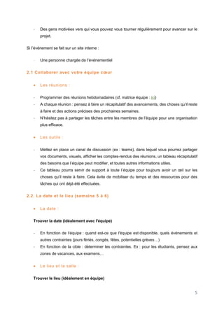 5
- Des gens motivées vers qui vous pouvez vous tourner régulièrement pour avancer sur le
projet.
Si l’événement se fait sur un site interne :
- Une personne chargée de l’événementiel
2.1 Collaborer avec votre équipe cœur
 Les réunions :
- Programmer des réunions hebdomadaires (cf. matrice équipe : ici)
- A chaque réunion : pensez à faire un récapitulatif des avancements, des choses qu’il reste
à faire et des actions précises des prochaines semaines.
- N’hésitez pas à partager les tâches entre les membres de l’équipe pour une organisation
plus efficace.
 Les outils :
- Mettez en place un canal de discussion (ex : teams), dans lequel vous pourrez partager
vos documents, visuels, afficher les comptes-rendus des réunions, un tableau récapitulatif
des besoins que l’équipe peut modifier, et toutes autres informations utiles.
- Ce tableau pourra servir de support à toute l’équipe pour toujours avoir un œil sur les
choses qu’il reste à faire. Cela évite de mobiliser du temps et des ressources pour des
tâches qui ont déjà été effectuées.
2.2. La date et le lieu (semaine 5 à 6)
 La date :
Trouver la date (idéalement avec l'équipe)
- En fonction de l’équipe : quand est-ce que l'équipe est disponible, quels événements et
autres contraintes (jours fériés, congés, fêtes, potentielles grèves…)
- En fonction de la cible : déterminer les contraintes. Ex : pour les étudiants, pensez aux
zones de vacances, aux examens…
 Le lieu et la salle :
Trouver le lieu (idéalement en équipe)
 
