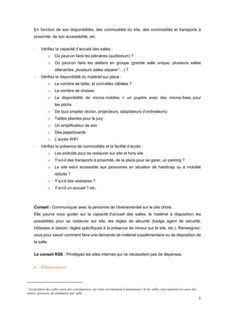 6
En fonction de ses disponibilités, des commodités du site, des commodités et transports à
proximité, de son accessibilité, etc.
- Vérifiez la capacité d’accueil des salles :
o Où peut-on faire les plénières (auditorium) ?
o Où peut-on faire les ateliers en groupe (grande salle unique, plusieurs salles
attenantes, plusieurs salles séparer1
…) ?
- Vérifiez la disponibilité du matériel sur place :
o Le nombre de table, et sont-elles câblées ?
o Le nombre de chaises
o La disponibilité de micros mobiles + un pupitre avec des micros fixes, pour
les pitchs
o De quoi projeter (écran, projecteurs, adaptateurs d’ordinateurs)
o Tables pliantes pour le jury
o Un amplificateur de son
o Des paperboards
o L’accès WIFI
- Vérifiez la présence de commodités et la facilité d’accès :
o Les endroits pour se restaurer sur site et hors site
o Y’a-t-il des transports à proximité, de la place pour se garer, un parking ?
o Le site est-il accessible aux personnes en situation de handicap ou à mobilité
réduite ?
o Y’a-t-il des vestiaires ?
o Y’a-t-il un accueil ? etc.
Conseil : Communiquer avec la personne de l’événementiel sur le site choisi.
Elle pourra vous guider sur la capacité d'accueil des salles, le matériel à disposition, les
possibilités pour se restaurer sur site, les règles de sécurité (badge, agent de sécurité,
hôtesses si besoin, règles spécifiques à la présence de mineur sur le site, etc.). Renseignez-
vous pour savoir comment faire une demande de matériel supplémentaire ou de disposition de
la salle.
Le conseil RSE : Privilégiez les sites internes qui ne nécessitent pas de dépenses.
 Réservation
1
La position des salles aura des conséquences sur votre recrutement d’animateurs. Si les salles sont séparées les unes des
autres, prévoyez un animateur par salle.
 