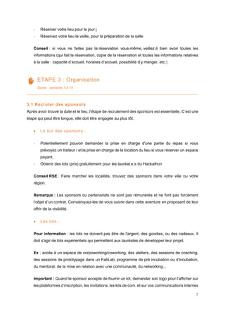 7
- Réserver votre lieu pour le jour j
- Réservez votre lieu la veille, pour la préparation de la salle
Conseil : si vous ne faites pas la réservation vous-même, veillez à bien avoir toutes les
informations (qui fait la réservation, copie de la réservation et toutes les informations relatives
à la salle : capacité d’accueil, horaires d’accueil, possibilité d’y manger, etc.)
ETAPE 3 : Organisation
Durée : semaine 3 à 14
3.1 Recruter des sponsors
Après avoir trouvé la date et le lieu, l’étape de recrutement des sponsors est essentielle. C’est une
étape qui peut être longue, elle doit être engagée au plus tôt.
 Le but des sponsors :
- Potentiellement pouvoir demander la prise en charge d'une partie du repas si vous
prévoyez un traiteur / et la prise en charge de la location du lieu si vous réserver un espace
payant.
- Obtenir des lots (prix) gratuitement pour les lauréat.e.s du Hackathon
Conseil RSE : Faire marcher les localités, trouvez des sponsors dans votre ville ou votre
région.
Remarque : Les sponsors ou partenariats ne sont pas rémunérés et ne font pas forcément
l’objet d’un contrat. Convainquez-les de vous suivre dans cette aventure en proposant de leur
offrir de la visibilité.
 Les lots :
Pour information : les lots ne doivent pas être de l'argent, des goodies, ou des cadeaux. Il
doit s'agir de lots expérientiels qui permettent aux lauréates de développer leur projet.
Ex : accès à un espace de corpoworking/coworking, des ateliers, des sessions de coaching,
des sessions de prototypage dans un FabLab, programme de pré incubation ou d’incubation,
du mentorat, de la mise en relation avec une communauté, du networking...
Important : Quand le sponsor accepte de fournir un lot, demander son logo pour l’afficher sur
les plateformes d’inscription, les invitations, les kits de com, et sur vos communications internes
 