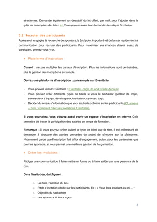8
et externes. Demander également un descriptif du lot offert, par mail, pour l’ajouter dans la
grille de description des lots : ici Vous pouvez aussi leur demander de relayer l'invitation.
3.2. Recruter des participants
Après avoir engagée la recherche de sponsors, le 2nd point important est de lancer rapidement sa
communication pour recruter des participants. Pour maximiser vos chances d’avoir assez de
participant, prenez-vous-y tôt.
 Plateforme d’inscription :
Conseil : ne pas multiplier les canaux d'inscription. Plus les informations sont centralisées,
plus la gestion des inscriptions est simple.
Ouvrez une plateforme d’inscription : par exemple sur Eventbrite
- Vous pouvez utiliser Eventbrite : Eventbrite - Sign Up and Create Account
- Vous pouvez créer différents types de billets si vous le souhaitez (porteur de projet,
contributeur d'équipe, développeur, facilitateur, sponsor, jury).
- Décider du niveau d'information que vous souhaitez obtenir sur les participants (Cf. annexe
– Tuto : comment créer ses invitations Eventbrite).
Si vous souhaitez, vous pouvez aussi ouvrir un espace d’inscription en interne. Cela
permettra de tracer la participation des salariés en temps de formation.
Remarque : Si vous pouvez, créer autant de type de billet que de rôle, il est intéressant de
demander à chacune des parties prenantes du projet de s’inscrire sur la plateforme.
Notamment parce que l’inscription fait office d’engagement, autant pour les partenaires que
pour les sponsors, et vous permet une meilleure gestion de l’organisation.
 Créer les invitations :
Rédiger une communication à faire mettre en forme ou à faire valider par une personne de la
com.
Dans l'invitation, doit figurer :
o La date, l'adresse du lieu
o Pitch d’invitation ciblée sur les participants. Ex : « Vous êtes étudiant.es en … "
o Objectifs du hackathon
o Les sponsors et leurs logos
 