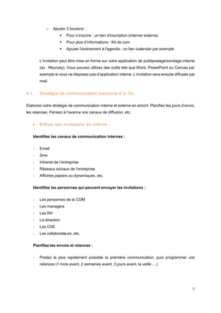 9
o Ajouter 3 boutons :
 Pour s’inscrire : un lien d'inscription (interne/ externe)
 Pour plus d’informations : Kit de com
 Ajouter l’événement à l'agenda : un lien icalendar par exemple
L’invitation peut être mise en forme sur votre application de publipostage/sondage interne
(ex : Msurvey). Vous pouvez utilisez des outils tels que Word, PowerPoint ou Canvas par
exemple si vous ne disposez pas d’application interne. L’invitation sera ensuite diffusée par
mail.
4.1. Stratégie de communication (semaine 6 à 14)
Elaborez votre stratégie de communication interne et externe en amont. Planifiez les jours d’envoi,
les relances. Pensez à l’avance vos canaux de diffusion, etc.
 Diffuer ses invitations en interne
Identifiez les canaux de communication internes :
- Email
- Sms
- Intranet de l’entreprise
- Réseaux sociaux de l’entreprise
- Affiches papiers ou dynamiques, etc.
Identifiez les personnes qui peuvent envoyer les invitations :
- Les personnes de la COM
- Les managers
- Les RH
- La direction
- Les CSE
- Les collaborateurs, etc.
Planifiez-les envois et relances :
- Postez le plus rapidement possible la première communication, puis programmer vos
relances (1 mois avant, 2 semaines avant, 3 jours avant, la veille …)
 