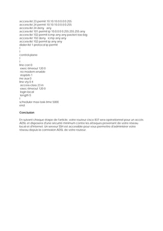 access-list 23 permit 10.10.10.0 0.0.0.255
access-list 24 permit 10.10.10.0 0.0.0.255
access-list 24 deny any
access-list 101 permit ip 10.0.0.0 0.255.255.255 any
access-list 102 permit icmp any any packet-too-big
access-list 102 deny icmp any any
access-list 102 permit ip any any
dialer-list 1 protocol ip permit
!
!
control-plane
!
!
line con 0
exec-timeout 120 0
no modem enable
stopbits 1
ine aux 0
line vty 0 4
access-class 23 in
exec-timeout 120 0
login local
length 0
!
scheduler max-task-time 5000
end
Conclusion
En suivant chaque étape de l'article, votre routeur cisco 837 sera opérationnel pour un accès
ADSL et disposera d'une sécurité minimum contre les attaques provenant de votre réseau
local et d'Internet. Un serveur SSH est accessible pour vous permettre d'administrer votre
réseau depuis la connexion ADSL de votre routeur.
 