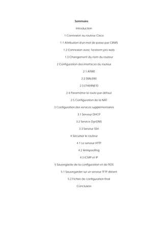 Sommaire
Introduction
1 Connexion au routeur Cisco
1.1 Attribution d'un mot de passe par CRWS
1.2 Connexion avec Teraterm pro web
1.3 Changement du nom du routeur
2 Configuration des interfaces du routeur
2.1 ATM0
2.2 DIALER0
2.3 ETHERNET0
2.4 Paramétrer la route par défaut
2.5 Configuration de la NAT
3 Configuration des services supplémentaires
3.1 Serveur DHCP
3.2 Service DynDNS
3.3 Serveur SSH
4 Sécuriser le routeur
4.1 Le serveur HTTP
4.2 Antispoofing
4.3 ICMP et IP
5 Sauvegarde de la configuration et de l'IOS
5.1 Sauvegarder sur un serveur TFTP distant
5.2 Fichier de configuration final
Conclusion
 