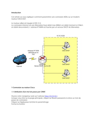 Introduction
Cet article va vous expliquer comment paramétrer une connexion ADSL sur un modem-
routeur CISCO 837.
Le routeur utilisé est équipé d’IOS 12.4.
La connexion Internet est une Wanadoo haut-débit max (8Mb/s en débit montant et 256k/s
en débit descendant). L’adresse IP WAN est fournie par un serveur DHCP de Wanadoo.
1 Connexion au routeur Cisco
1.1 Attribution d'un mot de passe par CRWS
Ouvrez votre navigateur web sur l’adresse http://10.10.10.1
Lorsque vous êtes sur la page principale, cliquer sur Router password et entrez un mot de
passe de connexion.
Cliquez sur Apply pour terminer le paramétrage.
Fermer la fenêtre.
 