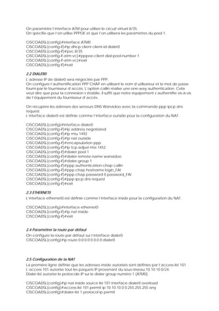 On paramètre l’interface ATM pour utiliser le circuit virtuel 8/35.
On spécifie que l’on utilise PPPOE et que l’on utilisera les paramètres du pool 1.
CISCOADSL(config)#interface ATM0
CISCOADSL(config-if)#ip dhcp client client-id dialer0
CISCOADSL(config-if)#pvc 8/35
CISCOADSL(config-if-atm-vc)#pppoe-client dial-pool-number 1
CISCOADSL(config-if-atm-vc)#exit
CISCOADSL(config-if)#exit
2.2 DIALER0
L’adresse IP de dialer0 sera négociée par PPP.
On configure l’authentification PPP CHAP en utilisant le nom d’utilisateur et le mot de passe
fourni par le fournisseur d’accès. L’option callin réalise une one-way authentication. Cela
veut dire que pour la connexion s’établie, il suffit que notre équipement s’authentifie vis-à-vis
de l’équipement du fournisseur d’accès.
On récupère les adresses des serveurs DNS Wanadoo avec la commande ppp ipcp dns
request.
L’interface dialer0 est définie comme l’interface outside pour la configuration du NAT.
CISCOADSL(config)#interface dialer0
CISCOADSL(config-if)#ip address negotiated
CISCOADSL(config-if)#ip mtu 1492
CISCOADSL(config-if)#ip nat outside
CISCOADSL(config-if)#encapsulation ppp
CISCOADSL(config-if)#ip tcp adjust-mss 1452
CISCOADSL(config-if)#dialer pool 1
CISCOADSL(config-if)#dialer remote-name wanadoo
CISCOADSL(config-if)#dialer-group 1
CISCOADSL(config-if)#ppp authentication chap callin
CISCOADSL(config-if)#ppp chap hostname login_FAI
CISCOADSL(config-if)#ppp chap password 0 password_FAI
CISCOADSL(config-if)#ppp ipcp dns request
CISCOADSL(config-if)#exit
2.3 ETHERNET0
L’interface ethernet0 est définie comme l’interface inside pour la configuration du NAT.
CISCOADSL(config)#interface ethernet0
CISCOADSL(config-if)#ip nat inside
CISCOADSL(config-if)#exit
2.4 Paramétrer la route par défaut
On configure la route par défaut sur l’interface dialer0
CISCOADSL(config)#ip route 0.0.0.0 0.0.0.0 dialer0
2.5 Configuration de la NAT
La première ligne définie que les adresses inside autorisés sont définies par l’access-list 101.
L’access 101 autorise tout les paquets IP provenant du sous-réseau 10.10.10.0/24.
Dialer-list autorise le protocole IP sur le dialer group numéro 1 (ATM0).
CISCOADSL(config)#ip nat inside source list 101 interface dialer0 overload
CISCOADSL(config)#access-list 101 permit ip 10.10.10.0 0.255.255.255 any
CISCOADSL(config)#dialer-list 1 protocol ip permit
 