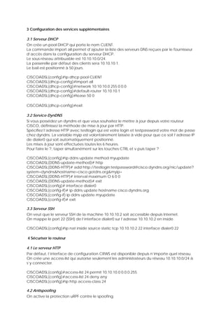 3 Configuration des services supplémentaires
3.1 Serveur DHCP
On crée un pool DHCP qui porte le nom CLIENT.
La commande import all permet d’ajouter la liste des serveurs DNS reçues par le fournisseur
d’accès dans la configuration du serveur DHCP.
Le sous-réseau attribuable est 10.10.10.0/24.
La passerelle par défaut des clients sera 10.10.10.1.
Le bail est positionné à 50 jours.
CISCOADSL(config)#ip dhcp pool CLIENT
CISCOADSL(dhcp-config)#import all
CISCOADSL(dhcp-config)#network 10.10.10.0 255.0.0.0
CISCOADSL(dhcp-config)#default-router 10.10.10.1
CISCOADSL(dhcp-config)#lease 50 0
CISCOADSL(dhcp-config)#exit
3.2 Service DynDNS
Si vous possédez un dyndns et que vous souhaitez le mettre à jour depuis votre routeur
CISCO, définissez la méthode de mise à jour par HTTP.
Spécifiez l’adresse HTTP avec testlogin qui est votre login et testpassword votre mot de passe
chez dyndns. La variable myip est volontairement laissée à vide pour que ce soit l’adresse IP
de dialer0 qui soit automatiquement positionné.
Les mises à jour sont effectuées toutes les 6 heures.
Pour faire le ?, taper simultanément sur les touches CTRL et v puis taper ?
CISCOADSL(config)#ip ddns update method myupdate
CISCOADSL(DDNS-update-method)# http
CISCOADSL(DDNS-HTTP)# add http://testlogin:testpassword@cisco.dyndns.org/nic/update?
system=dyndns&hostname=cisco.gotdns.org&myip=
CISCOADSL(DDNS-HTTP)# interval maximum O 6 0 0
CISCOADSL(DDNS-update-method)# exit
CISCOADSL(config)# interface dialer0
CISCOADSL(config-if)# ip ddns update hostname cisco.dyndns.org
CISCOADSL(config-if) ip ddns update myupdate
CISCOADSL(config-if)# exit
3.3 Serveur SSH
On veut que le serveur SSH de la machine 10.10.10.2 soit accessible depuis Internet.
On mappe le port 22 (SSH) de l’interface dialer0 sur l’adresse 10.10.10.2 en inside.
CISCOADSL(config)#ip nat inside source static tcp 10.10.10.2 22 interface dialer0 22
4 Sécuriser le routeur
4.1 Le serveur HTTP
Par défaut, l’interface de configuration CRWS est disponible depuis n’importe quel réseau.
On crée une access-list qui autorise seulement les administrateurs du réseau 10.10.10.0/24 à
s’y connecter.
CISCOADSL(config)#access-list 24 permit 10.10.10.0 0.0.0.255
CISCOADSL(config)#access-list 24 deny any
CISCOADSL(config)#ip http access-class 24
4.2 Antispoofing
On active la protection uRPF contre le spoofing.
 