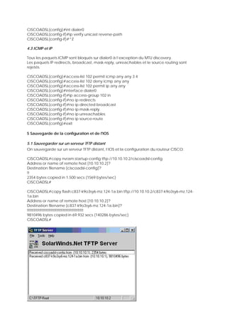 CISCOADSL(config)#int dialer0
CISCOADSL(config-if)#ip verify unicast reverse-path
CISCOADSL(config-if)#^Z
4.3 ICMP et IP
Tous les paquets ICMP sont bloqués sur dialer0 à l’exception du MTU discovery.
Les paquets IP redirects, broadcast, mask-reply, unreachables et le source routing sont
rejetés.
CISCOADSL(config)#access-list 102 permit icmp any any 3 4
CISCOADSL(config)#access-list 102 deny icmp any any
CISCOADSL(config)#access-list 102 permit ip any any
CISCOADSL(config)#interface dialer0
CISCOADSL(config-if)#ip access-group 102 in
CISCOADSL(config-if)#no ip redirects
CISCOADSL(config-if)#no ip directed broadcast
CISCOADSL(config-if)#no ip mask-reply
CISCOADSL(config-if)#no ip unreachables
CISCOADSL(config-if)#no ip source-route
CISCOADSL(config)#exit
5 Sauvegarde de la configuration et de l'IOS
5.1 Sauvegarder sur un serveur TFTP distant
On sauvegarde sur un serveur TFTP distant, l’IOS et la configuration du routeur CISCO.
CISCOADSL#copy nvram:startup-config tftp://10.10.10.2/ciscoadsl-config
Address or name of remote host [10.10.10.2]?
Destination filename [ciscoadsl-config]?
!!
2354 bytes copied in 1.500 secs (1569 bytes/sec)
CISCOADSL#
CISCOADSL#copy flash:c837-k9o3sy6-mz.124-1a.bin tftp://10.10.10.2/c837-k9o3sy6-mz.124-
1a.bin
Address or name of remote host [10.10.10.2]?
Destination filename [c837-k9o3sy6-mz.124-1a.bin]?
!!!!!!!!!!!!!!!!!!!!!!!!!!!!!!!!!!!!!!!!!!!!!!!!!!
9810496 bytes copied in 69.932 secs (140286 bytes/sec)
CISCOADSL#
 