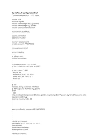 5.2 Fichier de configuration final
Current configuration : 2577 bytes
!
version 12.4
no service pad
service timestamps debug uptime
service timestamps log uptime
service password-encryption
!
hostname CISCOADSL
!
boot-start-marker
boot-end-marker
!
memory-size iomem 5
enable secret 5 PASSWORD
!
no aaa new-model
!
resource policy
!
ip subnet-zero
no ip source-route
!
!
no ip dhcp use vrf connected
ip dhcp excluded-address 10.10.10.1
!
ip dhcp pool CLIENT
import all
network 10.0.0.0 255.0.0.0
default-router 10.10.10.1
lease 50
!
!
ip cef
no ip ips deny-action ips-interface
ip ddns update method myupdate
HTTP
add
http://testlogin:testpassword@cisco.gotdns.org/nic/update?system=dyndns&hostname=cisc
o.gotdns.org&myip=
interval maximum 0 6 0 0
!
!
!
!
username Router password 7 PASSWORD
!
!
!
!
!
interface Ethernet0
ip address 10.10.10.1 255.255.255.0
ip nat inside
ip virtual-reassembly
hold-queue 100 out
!
interface Ethernet2
 
