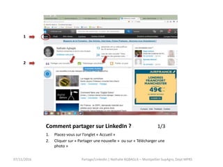 Comment partager sur LinkedIn ? 1/3
1. Placez-vous sur l’onglet « Accueil »
2. Cliquer sur « Partager une nouvelle » ou sur « Télécharger une
photo »
Partage/LinkedIn | Nathalie AGBAGLA – Montpellier SupAgro, Dept MPRS07/11/2016
1
2
 