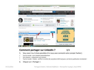 Comment partager sur LinkedIn ? 3/3
5. Vous avez 2 ou 3 choix possibles (3 si vous avez connecté votre compte Twitter) :
• Tout le monde : tout LinkedIn potentiellement
• Vos relations : uniquement vos contacts
• Tout le monde + Twitter : vérifier le nombre de caractères (140 max) pour une bonne publication simultanée !
6. Cliquez sur « Partager »
07/11/2016
5
6
Partage/LinkedIn | Nathalie AGBAGLA – Montpellier SupAgro, Dept MPRS
 