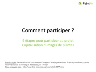 Comment participer ?
                    6 étapes pour participer au projet
                    Capitalisation d’images de plantes



But du projet : la constitution d’une banque d'images d’arbres présents en France pour développer la
reconnaissance automatique d'espèces par l’image.
Pour en savoir plus : http://www.tela-botanica.org/actu/article4377.html
 