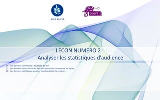 BLUE ACACIA




                                         LECON NUMERO 2 :
                                  Analyser les statistiques d’audience
14. Les données communes à tout type de site
15. Les données caractéristiques des sites interactifs (commande en ligne)
16. Les données spécifiques aux sites marchands (vente en ligne)
 