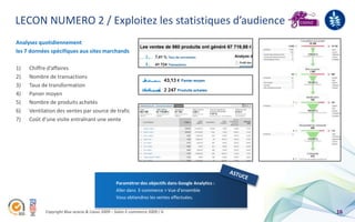 LECON NUMERO 2 / Exploitez les statistiques d’audience
Analysez quotidiennement
les 7 données spécifiques aux sites marchands

1)   Chiffre d’affaires
2)   Nombre de transactions
3)   Taux de transformation
4)   Panier moyen
5)   Nombre de produits achetés
6)   Ventilation des ventes par source de trafic
7)   Coût d’une visite entraînant une vente




                                                Paramétrer des objectifs dans Google Analytics :
                                                Aller dans E-commerce > Vue d’ensemble
                                                Vous obtiendrez les ventes effectuées.

           Copyright Blue acacia & Coovz 2009 – Salon E-commerce 2009 / A                          16
 