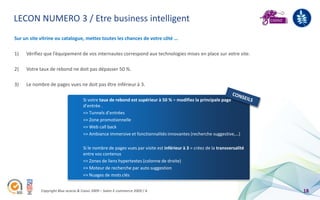 LECON NUMERO 3 / Etre business intelligent
Sur un site vitrine ou catalogue, mettez toutes les chances de votre côté …

1)   Vérifiez que l’équipement de vos internautes correspond aux technologies mises en place sur votre site.

2)   Votre taux de rebond ne doit pas dépasser 50 %.

3)   Le nombre de pages vues ne doit pas être inférieur à 3.

                                    Si votre taux de rebond est supérieur à 50 % = modifiez la principale page
                                    d’entrée .
                                    => Tunnels d’entrées
                                    => Zone promotionnelle
                                    => Web call back
                                    => Ambiance immersive et fonctionnalités innovantes (recherche suggestive,…)

                                    Si le nombre de pages vues par visite est inférieur à 3 = créez de la transversalité
                                    entre vos contenus
                                    => Zones de liens hypertextes (colonne de droite)
                                    => Moteur de recherche par auto suggestion
                                    => Nuages de mots clés


            Copyright Blue acacia & Coovz 2009 – Salon E-commerce 2009 / A                                                 18
 