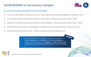 LECON NUMERO 3 / Etre business intelligent
Sur un site marchand, agissez contextuellement : soyez business intelligent …

1)   Tous les internautes achètent en ligne (à partir de 11 ans) = offrez une gamme de produits/services adaptée à la cible [Source : slide 5].

2)   Plus de 60% des internautes achètent via des réductions = mettez en place une politique de prix variables [Source : slide 6].

3)   La qualité et la confiance sont spontanément cités comme critère prépondérant = mettez en avant votre différence [Source : slide 9].

4)   Certains internautes sont motivés par le côté écologique = développez une version néerlandaise de votre site [Source : slide 11].

5)   Il faut exploiter les données liées à son trafic : mettre les promotions en priorité sur la page la plus vue.




                                       Vous voulez booster votre chiffre d’affaires ? Il faut agir contextuellement :
                                       faites des réductions, surtout le dimanche, dans la version néerlandaise de
                                       votre site, en mettant en avant l’achat écologique et le retrait en point de vente.
                                       Investissez dans la communication interactive (achat de mots clés, jeux concours
                                       …)




             Copyright Blue acacia & Coovz 2009 – Salon E-commerce 2009 / A                                                                       19
 