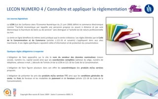 LECON NUMERO 4 / Connaître et appliquer la règlementation
Les sources législatives

La LCEN (Loi de Confiance dans l’Economie Numérique du 21 juin 2004) définit le commerce électronique
comme "l'activité économique par laquelle une personne propose ou assure à distance et par voie
électronique la fourniture de biens ou de services" sans distinguer si l’activité est de nature professionnelle
ou non.

La vente en ligne bénéficie du même socle juridique que la vente à distance. Les règles édictées par le Code
de la Consommation et du Commerce (articles L.121-16 et suivants) s’appliquent donc aux sites
marchands. A ces règles spécifiques s'ajoutent celles d'information et de protection du consommateur.


Quelques règles obligatoires à respecter

L’obligation de faire apparaître sur le site le nom du vendeur des données nominatives (raison
sociale, numéro rcs, capital social) ainsi que ses coordonnées complètes (adresse du siège, numéro de
téléphone, adresse e-mail…) découle de l’article 14 de la LCEN et 121-18 du Code de la Consommation.

L’obligation de faire figurer plusieurs dans son offre les caractéristiques des produits et/ou services
proposés.

L’obligation de présenter les prix des produits et/ou services TTC ainsi que les conditions générales de
vente, les frais de livraison et les modalités de paiement et de livraison (article 121-18 du Code de la
Consommation).




               Copyright Blue acacia & Coovz 2009 – Salon E-commerce 2009 / A                                     21
 