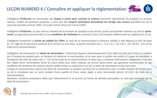 LECON NUMERO 4 / Connaître et appliquer la règlementation
L’obligation d’informer les internautes des étapes à suivre pour conclure le contrat (comment sélectionner les produits ou services
retenus, modes de paiement proposés...) ainsi que des moyens techniques permettant de corriger des erreurs possibles lors de la
saisie des données (article 1369-1 du Code Civil et article 25-2 de la LCEN).

L’obligation d’informer, au plus tard au moment de la livraison du produit ou du service, quant aux données relatives au service après-
vente, aux garanties commerciales et aux conditions de résiliation du contrat si celui-ci est à durée indéterminée ou supérieure à un an.

L’obligation d’expliciter la durée de validité de l'offre, le coût de la communication à distance utilisée si elle dépasse le tarif de base
et, s'il s'agit de la fourniture continue d'un service ou d'un bien, sa durée minimale (art. L. 111-1 à L. 111-3 et L. 121-18 et L. 121-19 du
Code de la consommation).

L’obligation de mentionner les délais de rétractation. L’internaute dispose systématiquement d'un délai de sept jours francs à compter
de la livraison du produit pour se rétracter et retourner la marchandise, et ce sans avoir à justifier de motifs ni à payer de pénalités, à
l'exception des frais de retour (art. L. 121-20 du Code de la consommation). A noter que si certaines informations obligatoires n'ont pas
fait l'objet d'une confirmation écrite au client (telles que celles relatives au service après-vente, aux garanties commerciales et aux
conditions de résiliation du contrat à durée indéterminée ou supérieure à un an), le délai de rétractation est de trois mois.
Lorsque le consommateur exerce son droit de rétractation, le vendeur est tenu de le rembourser dans un délai maximal de trente jours
ou de le remplacer par un autre produit d'une qualité et d'une valeur égale à celui commandé (article 121-20-1 du Code de la
consommation).
Attention, certaines prestations telles que l'abonnement à un journal ou l’envoi de denrées périssables ne sont pas couvertes par le
délai de rétractation.



            Copyright Blue acacia & Coovz 2009 – Salon E-commerce 2009 / A                                                                22
 