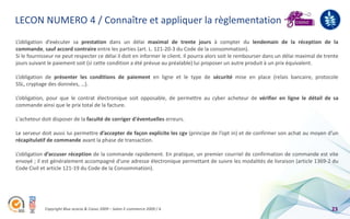 LECON NUMERO 4 / Connaître et appliquer la règlementation
L’obligation d’exécuter sa prestation dans un délai maximal de trente jours à compter du lendemain de la réception de la
commande, sauf accord contraire entre les parties (art. L. 121-20-3 du Code de la consommation).
Si le fournisseur ne peut respecter ce délai il doit en informer le client. Il pourra alors soit le rembourser dans un délai maximal de trente
jours suivant le paiement soit (si cette condition a été prévue au préalable) lui proposer un autre produit à un prix équivalent.

L’obligation de présenter les conditions de paiement en ligne et le type de sécurité mise en place (relais bancaire, protocole
SSL, cryptage des données, …).

L’obligation, pour que le contrat électronique soit opposable, de permettre au cyber acheteur de vérifier en ligne le détail de sa
commande ainsi que le prix total de la facture.

L'acheteur doit disposer de la faculté de corriger d'éventuelles erreurs.

Le serveur doit aussi lui permettre d’accepter de façon explicite les cgv (principe de l’opt in) et de confirmer son achat au moyen d'un
récapitulatif de commande avant la phase de transaction.

L’obligation d’accuser réception de la commande rapidement. En pratique, un premier courriel de confirmation de commande est vite
envoyé ; il est généralement accompagné d'une adresse électronique permettant de suivre les modalités de livraison (article 1369-2 du
Code Civil et article 121-19 du Code de la Consommation).




            Copyright Blue acacia & Coovz 2009 – Salon E-commerce 2009 / A                                                                 23
 