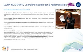 LECON NUMERO 4 / Connaître et appliquer la règlementation
Les nouvelles dispositions introduites par la Loi Chatel

Le 20 décembre 2007, l’Assemblée Nationale a adopté définitivement le projet de la pour le
développement de la concurrence au service des consommateurs. Cette loi sera applicable au 1er juin
2008.

Indiquer une date limite de livraison (article 28 de la Loi du 3 janvier 2008) y compris pour les produits
inférieurs à 500 euros.

Fournir des coordonnées téléphoniques effectives et une assistance non surtaxée (article 28 de la Loi du 3
janvier 2008).

Indiquer l’absence ou l’existence d’un droit de rétractation et de ses limites éventuelles (article 29 de la Loi
du 3 janvier 2008).

Clarifier les modalités de remboursement.
Le législateur a amendé l’article L. 121-20-1 qui organise l’assiette et les modalités de remboursement du
consommateur en cas d’exercice du droit de rétractation. S’agissant de l’assiette du remboursement, le
texte précise que le professionnel doit rembourser, dans les meilleurs délais et par tout moyen de
paiement (exclu désormais les avoirs) au consommateur « la totalité des sommes versées », ce qui inclut
les frais d’envoi initial du produit mais pas les frais de retour du bien, qui restent à la charge du
consommateur en vertu de l’article L. 121-20.




               Copyright Blue acacia & Coovz 2009 – Salon E-commerce 2009 / A                                      24
 