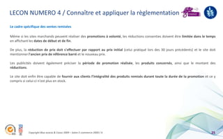 LECON NUMERO 4 / Connaître et appliquer la règlementation
Le cadre spécifique des ventes remisées

Même si les sites marchands peuvent réaliser des promotions à volonté, les réductions consenties doivent être limitée dans le temps
en affichant les dates de début et de fin.

De plus, la réduction de prix doit s'effectuer par rapport au prix initial (celui pratiqué lors des 30 jours précédents) et le site doit
mentionner l'ancien prix de référence barré et le nouveau prix.

Les publicités doivent également préciser la période de promotion réalisée, les produits concernés, ainsi que le montant des
réductions.

Le site doit enfin être capable de fournir aux clients l’intégralité des produits remisés durant toute la durée de la promotion et ce y
compris si celui-ci n'est plus en stock.




            Copyright Blue acacia & Coovz 2009 – Salon E-commerce 2009 / A                                                           25
 