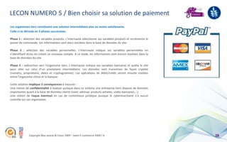 LECON NUMERO 5 / Bien choisir sa solution de paiement
Les organismes tiers constituent une solution intermédiaire plus ou moins satisfaisante.
Celle-ci se déroule en 3 phases successives.

Phase 1 : sélection des variables produits. L’internaute sélectionne ses variables produits et incrémente le
panier de commande. Les informations sont alors stockées dans la base de données du site.

Phase 2 : sélection des variables personnelles. L'internaute indique ses variables personnelles en
s’identifiant et/ou en créant un nouveau compte. A ce stade, les informations sont encore stockées dans la
base de données du site.

Phase 3 : redirection vers l'organisme tiers. L'internaute indique ses variables bancaires et quitte le site
pour aller sur celui d’un prestataire intermédiaire. Les données sont transmises de façon cryptée
(numéro, propriétaire, dates et cryptogramme). Les opérations de débit/crédit seront ensuite traitées
entre l'organisme choisi et la banque.

Cette solution implique 2 conséquences à mesurer :
Une notion de confidentialité à évaluer puisque dans ce schéma une entreprise tiers dispose de données
importantes quant à la base de données clients (nom, adresse, produits achetés, codes bancaires,…).
Une notion de risque éventuel en cas de contentieux juridique puisque le cybermarchand n’a aucun
contrôle sur ces organismes.




              Copyright Blue acacia & Coovz 2009 – Salon E-commerce 2009 / A                                   28
 