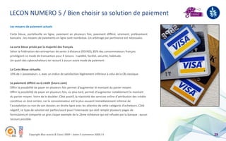LECON NUMERO 5 / Bien choisir sa solution de paiement
Les moyens de paiement actuels

Carte bleue, portefeuille en ligne, paiement en plusieurs fois, paiement différé, virement, prélèvement
bancaire : les moyens de paiements en ligne sont nombreux. Un arbitrage par pertinence est nécessaire.

La carte bleue prisée par la majorité des français
Selon la Fédération des entreprises de vente à distance (FEVAD), 85% des consommateurs français
privilégient ce mode de transaction pour 4 raisons : rapidité, facilité, sécurité, habitude.
Un quart des cyberacheteurs ne recourt à aucun autre mode de paiement

La Carte Bleue virtuelle.
10% de « possesseurs », avec un indice de satisfaction légèrement inférieur à celui de la CB classique.

Le paiement différé ou à crédit (1euro.com)
Offrir la possibilité de payer en plusieurs fois permet d'augmenter le montant du panier moyen.
Offrir la possibilité de payer en plusieurs fois, ou plus tard, permet d’augmenter notablement le montant
du panier moyen. Voire de le doubler. Côté positif, la réactivité des services online d’attribution des crédits
constitue un tout certain, car le consommateur est le plus souvent immédiatement informé de
l’acceptation ou non de son dossier, en droite ligne avec les attentes de cette catégorie d’acheteurs. Côté
négatif, ce type de solution est parfois lourd pour l'internaute qui doit remplir plusieurs pages de
formulaires et comporte un gros risque exemple de la 2ème échéance qui est refusée par la banque : aucun
recours possible.



               Copyright Blue acacia & Coovz 2009 – Salon E-commerce 2009 / A                                     29
 