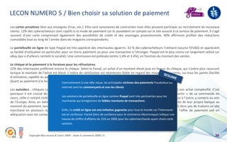 LECON NUMERO 5 / Bien choisir sa solution de paiement
Les cartes privatives liées aux enseignes (Fnac, etc.). Elles sont synonymes de contraintes mais elles peuvent participer au recrutement de nouveaux
clients. 13% des cyberacheteurs sont captifs à ce mode de paiement car ils possèdent un compte sur le site associé à ce service de paiement. Il s’agit
souvent d’une carte comprenant également des possibilités de crédit et des avantages promotionnels. 40% affirment profiter des réductions
cumulables tout au long de l’année dans les magasins correspondants.

Le portefeuille en ligne de type Paypal est très apprécié des internautes aguerris. 32 % des cyberacheteurs l'utilisent (source FEVAD) et apprécient
sa facilité d'utilisation en particulier pour un micro paiement ou pour une transaction à l'étranger. Paypal est le plus connu car largement utilisé sur
eBay (qui a d'ailleurs racheté la société). Une commission est prélevée (entre 1,4% et 3,4%), en fonction du montant des ventes.

Le chèque et le paiement à la livraison pour les réfractaires.
22% des internautes préfèrent encore le chèque. Selon la Fevad, un achat d'un montant élevé joue en faveur du chèque, qui s'avère plus rassurant
lorsque le montant de l’achat est élevé. L’indice de satisfaction est néanmoins faible en regard des moyens concurrents, sur tous les points (facilité
d’utilisation, rapidité du paiement, informations sur son déroulement…).
Quant au paiement à la livraison, 10% continuent ààle pratiquer. les principales victimes des paiements frauduleux sur
                                       Contrairement une idée reçue,
                                        internet sont les commerçants et non les clients.
Les outsiders : chèques cadeau, le virement ou le prélèvement bancaire, le paiement sur mobile… – l’internaute voit son achat complexifié. C’est
pourquoi il est crucial de la lui présenter clairement, par exemple sous la forme d’un pop-up qui lui évite de « sortir » de sa commande en
cours, celle-ci restant visible en toile Les fond. Pour ne rien faciliter,les habitudes de paiementpertinentes pour les d’un pays à l’autre, y compris au sein
                                         de solutions de portefeuille en ligne comme Paypal sont très sur le net varient
                                         marchands qui enregistrent de faibles montants de transactions. être redirigés vers le site de leur propre banque au
de l’Europe. Ainsi, en Italie, le prépaiement est roi. En Hollande, les cyberacheteurs préfèrent
moment du paiement, tandis qu’en Allemagne, le prélèvement en ligne et le virement bancaire sont de mise. Il ne suffit donc pas de traduire un site
marchand en plusieurs langues ; il Enfin, le crédit en ligne est une initiative gagnante pour tout le monde car l'internauteque l’offre de paiement soit en
                                          convient de faire appel aux acteurs financiers et logistiques locaux pour
adéquation avec les comportements est en confiance. Fianet (tiers de confiance pour le commerce électronique) indique une
                                         de chaque cible.
                                        hausse de chiffre d'affaires de 15% en 2009 pour les cybermarchands ayant choisi cette
                                        solution.


              Copyright Blue acacia & Coovz 2009 – Salon E-commerce 2009 / A                                                                              30
 