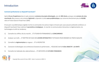 Introduction

Comment perfectionner un dispositif marchand ?

Après 10 ans d’expérience dans le web, plusieurs centaines de projets développés, plus de 300 clients, presque une centaine de sites
marchands, Blue acacia a une certaine légitimité a répondre à cette vaste problématique, qui concerne directement plus de 48.000
sites en France (Source Fevad mars 2009).

D’une part, la problématique englobe à la fois la commande et la vente en ligne et d’autre part, pour pouvoir prétendre améliorer un
dispositif marchand il faut maîtriser 5 paramètres stratégiques : le marché, la communication interactive, la règlementation, les
technologies et enfin les tendances.

1)    Connaître les chiffres clés du marché … ET ETUDIER EN PERMANENCE LA CONCURRENCE

2)    Analyser son trafic … ET METTRE EN PLACE DES LEVIERS INTERACTIFS ET EFFICACES POUR DRAINER DU TRAFIC QUALIFIE

3)    Connaître la règlementation en vigueur … ET LA RESPECTER

4)    Concevoir et développer une architecture évolutive et performante … FOCALISEE SUR UN SEUL OBJECTIF : LA VENTE

5)    Connaître les habitudes des cyberacheteurs … ET ANTICIPER LES FUTURES TENDANCES




             Copyright Blue acacia & Coovz 2009 – Salon E-commerce 2009 / A                                                            4
 
