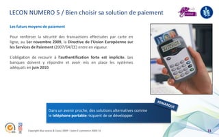 LECON NUMERO 5 / Bien choisir sa solution de paiement
Les futurs moyens de paiement

Pour renforcer la sécurité des transactions effectuées par carte en
ligne, au 1er novembre 2009, la Directive de l'Union Européenne sur
les Services de Paiement (2007/64/CE) entre en vigueur.

L'obligation de recourir à l'authentification forte est implicite. Les
banques doivent y répondre et avoir mis en place les systèmes
adéquats en juin 2010.




                           Dans un avenir proche, des solutions alternatives comme
                           le téléphone portable risquent de se développer.


          Copyright Blue acacia & Coovz 2009 – Salon E-commerce 2009 / A             31
 