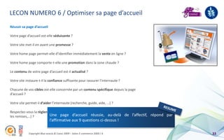 LECON NUMERO 6 / Optimiser sa page d’accueil
Réussir sa page d’accueil

Votre page d’accueil est-elle séduisante ?

Votre site met-il en avant une promesse ?

Votre home page permet-elle d’identifier immédiatement la vente en ligne ?

Votre home page comporte-t-elle une promotion dans la zone chaude ?

Le contenu de votre page d’accueil est-il actualisé ?

Votre site instaure-t-il la confiance suffisante pour rassurer l’internaute ?

Chacune de vos cibles est-elle concernée par un contenu spécifique depuis la page
d’accueil ?

Votre site permet-il d’aider l’internaute (recherche, guide, aide, …) ?

Respectez-vous la règlementation en vigueur (prix affichés en ttc, prix barrés pour
les remises,…) ?         Une page d’accueil réussie, au-delà de l’affectif, répond par
                              l’affirmative aux 9 questions ci-dessus !

             Copyright Blue acacia & Coovz 2009 – Salon E-commerce 2009 / A              33
 