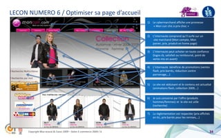 LECON NUMERO 6 / Optimiser sa page d’accueil
                                                                       1)   Le cybermarchand affiche une promesse
                                                                             « Mon cuir chic à prix choc »


                                                                       2)   L’internaute comprend qu’il surfe sur un
                                                                             site marchand (Mon compte, Mon
                                                                            panier, prix, produit en home page)

                                                                       3)   L’internaute peut acheter en toute confiance
                                                                            (logos cb, satisfait ou remboursé, point de
                                                                            vente mis en avant)

                                                                       4)   L’internaute bénéficie de promotions (ventes
                                                                            flash, prix barrés, réduction contre
                                                                            parrainage,…)


                                                                       5)   Le site est séduisant et le contenu est actualisé
                                                                            (animations flash, collection 2009,…)


                                                                       6)   Je suis concerné par l’offre (produits
                                                                            hommes/femmes) et le site est utile
                                                                            (recherche)

                                                                       7)   La règlementation est respectée (prix affichés
                                                                            en ttc, prix barrés pour les remises,…)



      Copyright Blue acacia & Coovz 2009 – Salon E-commerce 2009 / A                                                       34
 