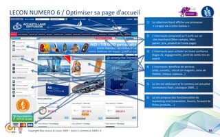 LECON NUMERO 6 / Optimiser sa page d’accueil
                                                                       1)   Le cybermarchand affiche une promesse
                                                                             « Longue vie à votre bateau »


                                                                       2)   L’internaute comprend qu’il surfe sur un
                                                                             site marchand (Mon compte, Mon
                                                                            panier, prix, produit en home page)

                                                                       3)   L’internaute peut acheter en toute confiance
                                                                            (logos cb, engagements, point de vente mis en
                                                                            avant)

                                                                       4)   L’internaute bénéficie de services
                                                                            (aide, conseils, retrait en magasin, carte de
                                                                            fidélité, chèque cadeaux…)


                                                                       5)   Le site est séduisant et le contenu est actualisé
                                                                            (animations flash, catalogue 2009,…)


                                                                       6)   Le site propose des fonctionnalités de
                                                                            marketing viral (newsletter, favoris, forward de
                                                                            fiches produits, …)




      Copyright Blue acacia & Coovz 2009 – Salon E-commerce 2009 / A                                                        35
 