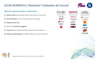 LECON NUMERO 6 / Maximiser l’indexation de l’accueil
Optimiser la page d’accueil pour le référencement

1) Balises métas personnalisées (titre, description et mots clés)

2) Texte alternatif sur le tunnels d’entrée et les images

3) Nuage de mots clés

4) Moteur de recherche suggestif

5) Footer dédié au référencement (marques, les plus vendus, …)

6) Google map dynamique (modifié à chaque mise à jour réalisée)




            Copyright Blue acacia & Coovz 2009 – Salon E-commerce 2009 / A   36
 
