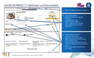 LECON NUMERO 7 / Optimiser sa fiche produit
                                                                       1)   Recherche suggestive par auto complétion



                                                                       2) Fiche produit détaillée
                                                                          Référence / Désignation / Marque
                                                                          Description
                                                                          Visuels (vignettes, vues
                                                                          différentes, zooms, vidéos,…)
                                                                          Couleur, matières, taille, quantité
                                                                          Prix (ttc, prix normal, prix remisé
                                                                          promotions…)




                                                                       3) Fonctionnalités interactives
                                                                          Ajouter aux comparateur
                                                                          Impression / Forward du produit
                                                                          Dépôt / Consultation des commentaires
                                                                          Ajout au panier / achat
                                                                          Alerte automatiques (s’inscrire pour être
                                                                          alerté en cas de produit qui ne serait plus en
                                                                          stock)
                                                                          Guide d’achat, agent conversationnel
                                                                          Cross selling




      Copyright Blue acacia & Coovz 2009 – Salon E-commerce 2009 / A                                                       38
 