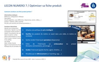 LECON NUMERO 7 / Optimiser sa fiche produit
Comment constituer une fiche produit parfaite ?

Informations statiques
Référence / Désignation / Marque
Description
Visuels (vignettes, vues différentes, diaporamas, zooms, vidéos,…)
Couleur, matières, taille, quantité
Prix (ttc, prix normal, prix remisé promotions…)

Fonctions interactives
Ajouter aux comparateur
Impression / Ajouter aux favoris1)      Adoptez une politique de prix intelligent
Forwarder la fiche produit à un ami (via un contact importer)
Dépôt / Consultation des avis des internautes
Ajout au panier / achat
                                 2) Starifiez les produits (le mettre en avant dans une vidéo, le           mettre en
                                        contexte)
Alerte automatiques (s’inscrire pour être alerté en cas de produit qui ne serait plus en stock)
Feed rss pour recevoir toutes les nouveautés
Cross selling                    3) Sachez rendre l’internaute spectateur (diaporama)
Up selling
Aide / Guide d’achat
                                 4) Faites           de
Agent conversationnel virtuel pour aider le consommateur
                                                              l’internaute        un       ambassadeur du     produit
                                        (forward, commentaires, parrainage …)
Politique de prix variables (ventes flash, enchères inversées, remise contre parrainage, …)

                               5)     Guidez l’internaute (guide d’achat, agent, timeline, …)

                               6)     N’oubliez pas le référencement (url rewriting, tags, …)


              Copyright Blue acacia & Coovz 2009 – Salon E-commerce 2009 / A                                            40
 