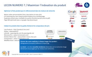 LECON NUMERO 7 / Maximiser l’indexation du produit
Optimiser la fiche produit pour le référencement dans les moteurs de recherche

Balises métas personnalisées (titre, description et mots clés)
Url rewriting pour que chaque produit dispose de sa landing page
Duplicate content pour multiplier les portes d’entrée (version print et pdf)
Page 404 optimisée (avec un google map dynamique)


Indexer les produits dans les guides d’achat et les comparateurs de prix

Live Products : http://products.live.com/
Kelkoo : www.kelkoo.fr
LeGuide : www.leguide.com & www.leguide.net
MonsieurPrix : www.monsieurprix.com
Acheter Moins Cher : www.acheter-moins-cher.com
Icomparateur : www.i-comparateur.com
WebMarchand : www.webmarchand.com
                           Donner des noms explicites à chaque image d’un produit :
                           [désignation]-[marque]-[référence unique].jpg

                             La raison : une des nouvelles tendances observées est la recherche image
                             (fortement encouragée par les moteurs de recherche).


            Copyright Blue acacia & Coovz 2009 – Salon E-commerce 2009 / A                              41
 