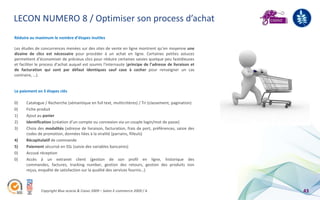 LECON NUMERO 8 / Optimiser son process d’achat
Réduire au maximum le nombre d’étapes inutiles

Les études de concurrences menées sur des sites de vente en ligne montrent qu’en moyenne une
dizaine de clics est nécessaire pour procéder à un achat en ligne. Certaines petites astuces
permettent d’économiser de précieux clics pour réduire certaines saisies quelque peu fastidieuses
et faciliter le process d’achat auquel est soumis l’internaute (principe de l’adresse de livraison et
de facturation qui sont par défaut identiques sauf case à cocher pour renseigner un cas
contraire, …).


Le paiement en 5 étapes clés

0)    Catalogue / Recherche (sémantique en full text, multicritères) / Tri (classement, pagination)
0)    Fiche produit
1)    Ajout au panier
2)    Identification (création d’un compte ou connexion via un couple login/mot de passe)
3)    Choix des modalités (adresse de livraison, facturation, frais de port, préférences, saisie des
      codes de promotion, données liées à la viralité (parrains, filleuls)
4)    Récapitulatif de commande
5)    Paiement sécurisé en SSL (saisie des variables bancaires)
0)    Accusé réception
0)    Accès à un extranet client (gestion de son profil en ligne, historique des
      commandes, factures, tracking number, gestion des retours, gestion des produits non
      reçus, enquête de satisfaction sur la qualité des services fournis…)



               Copyright Blue acacia & Coovz 2009 – Salon E-commerce 2009 / A                           43
 