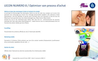 LECON NUMERO 8 / Optimiser son process d’achat
Mettre en place des mécaniques virales en incitant à la viralité
Le principe et d’encourager les internautes clients ou non de créer leur compte sur le site et de
parrainer leur entourage par l’envoi d’un message personnalisé expédié à des adresses e-mails
destinataires. Une fois identifié, le parrain peut consulter dans son extranet un état de tous les
filleuls qu’il aura parrainé avec leur statut (message reçu, filleul inscrit, filleul client).
Suivant les cas le site marchand peut même aller plus loin en commissionnant les parrains
(exemple des sites web www.robertclergerie.fr ; www.moncuir.com ou www.photoways.com) en
fonction des achats réalisés par leurs filleuls.


E-profiling

Personnaliser les contenus affichés du site à l’internaute identifié.


Marketing mobile

Permettre à l’acheteur d’être prévenu par sms d’un certain nombre d’événements (confirmation
de sa commande, expédition de son colis, …)


Gestion du client

Afficher dans l’extranet du client les coordonnées d’un interlocuteur dédié.




               Copyright Blue acacia & Coovz 2009 – Salon E-commerce 2009 / A                        44
 