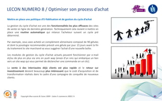LECON NUMERO 8 / Optimiser son process d’achat
Mettre en place une politique d’E-fidélisation et de gestion du cycle d’achat

La gestion du cycle d’achat est une des fonctionnalités les plus efficaces des sites
de vente en ligne de dernière génération. Techniquement cela revient à mettre en
place une routine automatique qui relance l’acheteur suivant un cycle pré
déterminé.

Par exemple, vous avez acheté un complément alimentaire composé de 90 gélules
et dont la posologie recommandée prévoit une gélule par jour. 15 jours avant la fin
du traitement le site marchand va vous suggérer l’achat d’une nouvelle boîte.

Les modules de gestion du cycle d’achat actuels peuvent fonctionner par e-mail
et/ou de plus en plus via sms en push wap (envoi d’un sms qui embarque un lien
vers un site wap qui vous permet de déclencher une commande en un clic).

La vente à des internautes déjà clients est plus rapide et le retour sur
investissement devient beaucoup plus intéressant que le coût d’acquisition et de
transformation réalisés dans le cadre d’une campagne de conquête de nouveaux
clients.




            Copyright Blue acacia & Coovz 2009 – Salon E-commerce 2009 / A             45
 