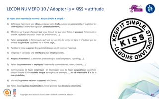 LECON NUMERO 10 / Adopter la « KISS » attitude
10 règles pour exploiter la maxime « Keep It Simple & Stupid »

1) Définissez clairement vos cibles, analysez votre trafic, suivez vos concurrents et exploitez les
   chiffres clés du marché en agissant contextuellement,

2) Montrez sur la page d’accueil qui vous êtes et ce que vous faites et pourquoi l’internaute a
   intérêt à acheter chez vous (vidéo de présentation, …),

3) Faites comprendre à l’internaute qu’il est sur un site de vente en ligne et n’oubliez pas de
   mettre des produits à acheter sur la home page,

4) Facilitez la mise au panier d’un produit (depuis un roll over sur l’aperçu),

5) Imaginez et concevez une interface la plus simple possible,

6) Adaptez le contenu à la demande (recherche par auto complétion, e-profiling, …),

7) Faites des promotions et impliquez l’internaute (commentaires, notes, forward, …),

8) Communiquez de façon empirique et développez-vous de façon pragmatique (ouverture
   chaque année d’une nouvelle langue étrangère par exemple, …) en ré investissant 3 % de la
   marge réalisée,

9) Stockez les paniers en cours et appelez vos clients,

10) Faites des enquêtes de satisfaction afin de prendre des décisions rationnelles.


               Copyright Blue acacia & Coovz 2009 – Salon E-commerce 2009 / A                         50
 
