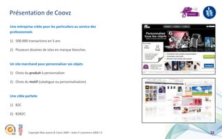 Présentation de Coovz
Une entreprise créée pour les particuliers au service des
professionnels

1) 500.000 transactions en 5 ans

2) Plusieurs dizaines de sites en marque blanches


Un site marchand pour personnaliser ses objets

1) Choix du produit à personnaliser

2) Choix du motif (catalogue ou personnalisation)


Une cible parfaite

1) B2C

2) B2B2C



            Copyright Blue acacia & Coovz 2009 – Salon E-commerce 2009 / A   52
 