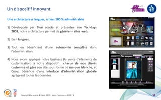 Un dispositif innovant

Une architecture n langues, n tiers 100 % administrable

1) Développée par Blue acacia et présentée aux Techdays
   2009, notre architecture permet de générer n sites web,

2) En n langues,

3) Tout en bénéficiant d’une autonomie complète dans
   l’administration.

4) Nous avons appliqué notre business (la vente d’éléments de
   customisation) à notre dispositif : chacun de nos clients
   customise et gère son site sous forme de marque blanche, et
   Coovz bénéficie d’une interface d’administration globale
   agrégeant toutes les données.




         Copyright Blue acacia & Coovz 2009 – Salon E-commerce 2009 / A   53
 