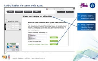 La finalisation de commande avant


                                                                        1) Détection d’un clic et
                                                                           d’une étape inutile pour
                                                                           la création d’un compte.



                                                                        2) Absence d’une timeline
                                                                           pour illustrer à
                                                                           l’internaute les étapes
                                                                           du process d’achat.




       Copyright Blue acacia & Coovz 2009 – Salon E-commerce 2009 / A                           55
 