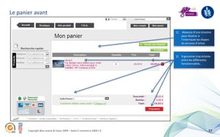 Le panier avant


                                                                        1)    Absence d’une timeline
                                                                             pour illustrer à
                                                                             l’internaute les étapes
                                                                             du process d’achat.



                                                                        2) Ergonomie trop éclatée
                                                                           entre les différentes
                                                                           fonctionnalités.




       Copyright Blue acacia & Coovz 2009 – Salon E-commerce 2009 / A                            57
 