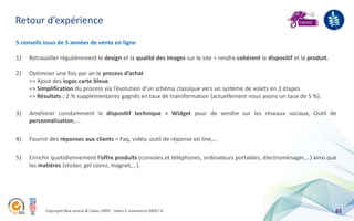 Retour d’expérience
5 conseils issus de 5 années de vente en ligne

1)   Retravailler régulièrement le design et la qualité des images sur le site = rendre cohérent le dispositif et le produit.

2)   Optimiser une fois par an le process d’achat
     => Ajout des logos carte bleue
     => Simplification du process via l’évolution d’un schéma classique vers un système de volets en 3 étapes
     => Résultats : 2 % supplémentaires gagnés en taux de transformation (actuellement nous avons un taux de 5 %).

3)   Améliorer constamment le dispositif technique = Widget pour de vendre sur les réseaux sociaux, Outil de
     personnalisation,...

4)   Fournir des réponses aux clients = Faq, vidéo, outil de réponse on line,…

5)   Enrichir quotidiennement l’offre produits (consoles et téléphones, ordinateurs portables, électroménager,…) ainsi que
     les matières (sticker, gel coovz, magnet,…).




           Copyright Blue acacia & Coovz 2009 – Salon E-commerce 2009 / A                                                       62
 