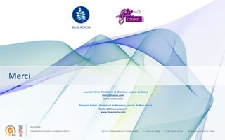 BLUE ACACIA




Merci
                                              Laurent Hercz- Fondateur et directeur associé de Coovz
                                                              lhercz@coovz.com
                                                               www. coovz.com

                                           François Sutter - Fondateur et directeur associé de Blue acacia
                                                            fsutter@blueacacia.com
                                                              www.blueacacia.com




    AUTEURS :
    FRANCOIS SUTTER ET LAURENT HERCZ                          25 RUE DE MAUBEUGE 75009 PARIS      T. 01 56 43 32 00   T. 01 56 43 32 00   WWW.BLUEACACIA.COM
 