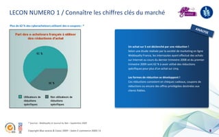 LECON NUMERO 1 / Connaître les chiffres clés du marché
Plus de 62 % des cyberacheteurs utilisent des e-coupons : *




                                                                               Un achat sur 5 est déclenché par une réduction !
                                                                               Selon une étude réalisée par la société de marketing en ligne
                                                                               Webloyalty France, les internautes ayant effectué des achats
                                                                               sur Internet au cours du dernier trimestre 2008 et du premier
                                                                               trimestre 2009 sont 62 % à avoir utilisé des réductions
                                                                               spécifiques pour plus d'un achat sur cinq.

                                                                               Les formes de réduction se développent !
                                                                               Ces réductions consistent en chèques cadeaux, coupons de
                                                                               réductions ou encore des offres privilégiées destinées aux
                                                                               clients fidèles.




              * Sources : Webloyalty et Journal du Net – Septembre 2009


              Copyright Blue acacia & Coovz 2009 – Salon E-commerce 2009 / A                                                                   8
 