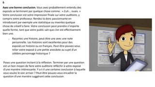 6
Ayez une bonne conclusion. Vous avez probablement entendu des
exposés se terminant par quelque chose comme : « Euh... ouais. »
Votre conclusion est votre impression finale sur votre auditoire, y
compris votre professeur. Rendez-la donc passionnante en
introduisant par exemple une statistique ou inventez quelque
chose de créatif à faire. Votre conclusion peut prendre n'importe
quelle forme, tant que votre public sait que c’en est effectivement
bien une.
o Racontez une histoire, peut-être une avec une note
personnelle. Les histoires sont excellentes pour des
exposés en histoire ou en français. Peut-être pouvez-vous
relier votre exposé à une petite anecdote au sujet d'un
célèbre personnage historique ?
Posez une question incitant à la réflexion. Terminer par une question
est un bon moyen de faire votre auditoire réfléchir à votre exposé
d'une manière intéressante. Y a-t-il une certaine conclusion à laquelle
vous voulez le voir arriver ? Peut-être pouvez-vous encadrer la
question d'une manière suggérant cette conclusion.
 