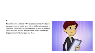 7
Retournez vous asseoir à votre place avec un sourire. Sachez
que vous venez de réussir avec brio et facilité votre exposé et
de réaliser quelque chose que beaucoup de gens ne seraient
jamais capables de faire. Alors même si vous n'obtenez pas
d'applaudissements, ne soyez pas déçu.
 